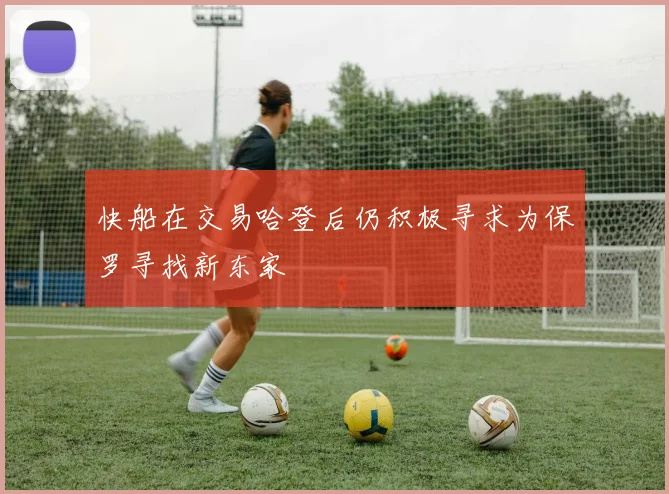 快船在交易哈登后仍积极寻求为保罗寻找新东家
