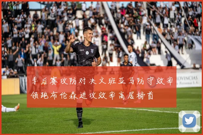季后赛攻防对决文班亚马防守效率领跑布伦森进攻效率高居榜首