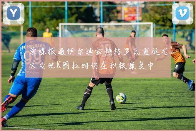 意媒报道伊尔迪兹热格罗瓦重返尤文合练K图拉姆仍在积极康复中
