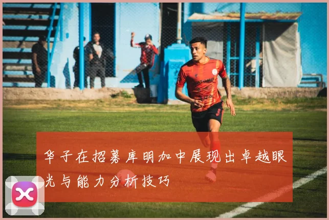 华子在招募库明加中展现出卓越眼光与能力分析技巧