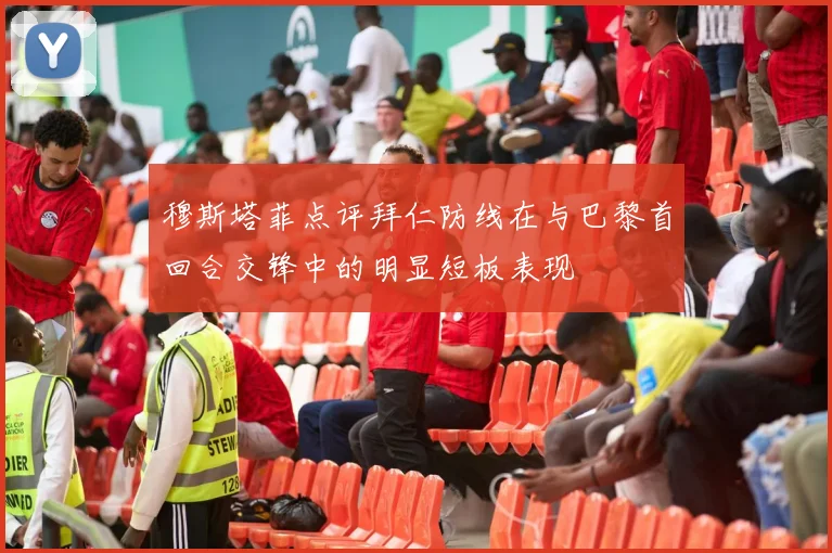 穆斯塔菲点评拜仁防线在与巴黎首回合交锋中的明显短板表现