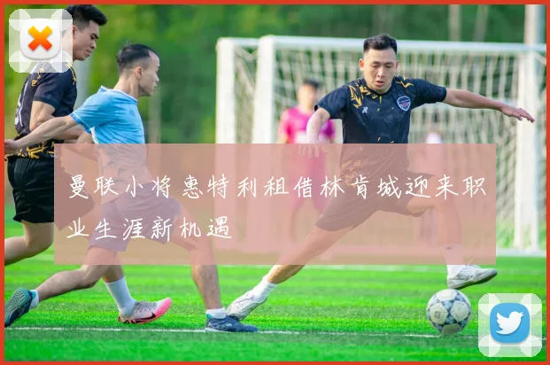 曼联小将惠特利租借林肯城迎来职业生涯新机遇