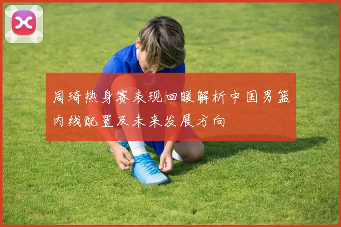 周琦热身赛表现回暖解析中国男篮内线配置及未来发展方向