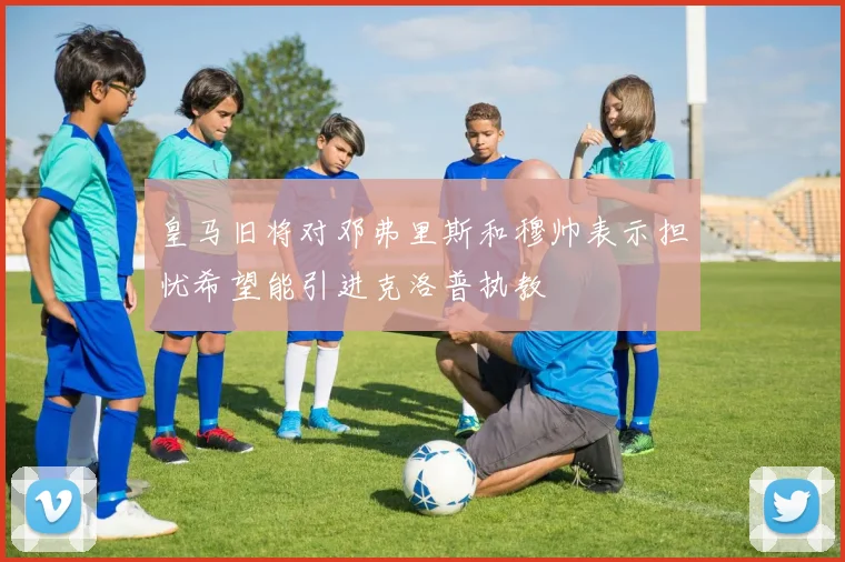 皇马旧将对邓弗里斯和穆帅表示担忧希望能引进克洛普执教