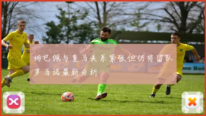 姆巴佩与皇马关系紧张但仍将留队罗马诺最新分析