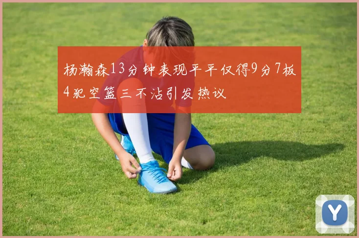 杨瀚森13分钟表现平平仅得9分7板4犯空篮三不沾引发热议