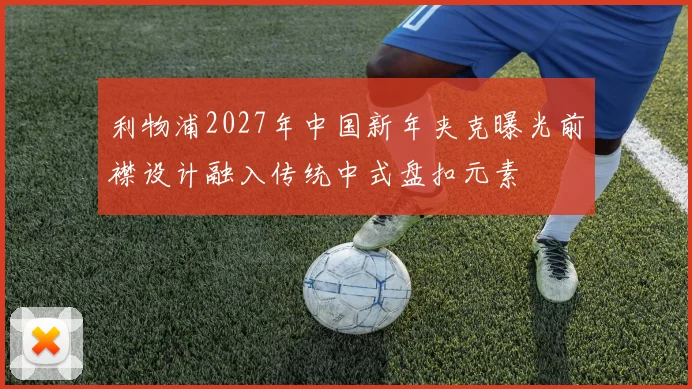 利物浦2027年中国新年夹克曝光前襟设计融入传统中式盘扣元素