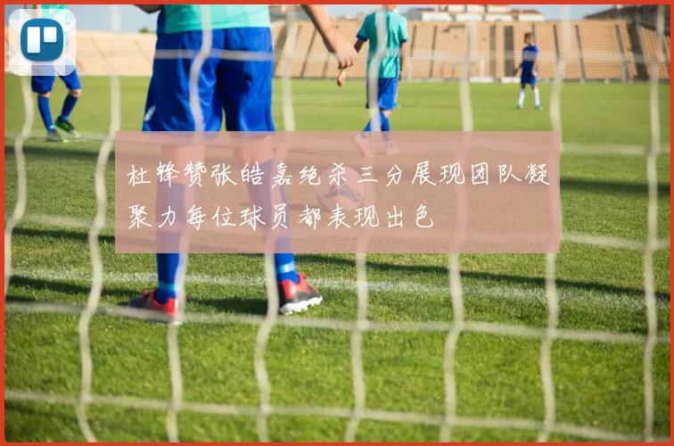 杜锋赞张皓嘉绝杀三分展现团队凝聚力每位球员都表现出色