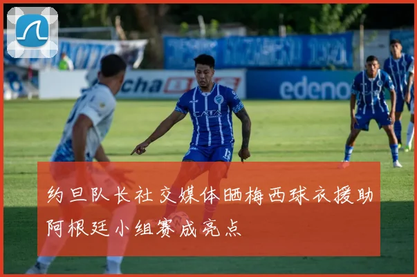 约旦队长社交媒体晒梅西球衣援助阿根廷小组赛成亮点