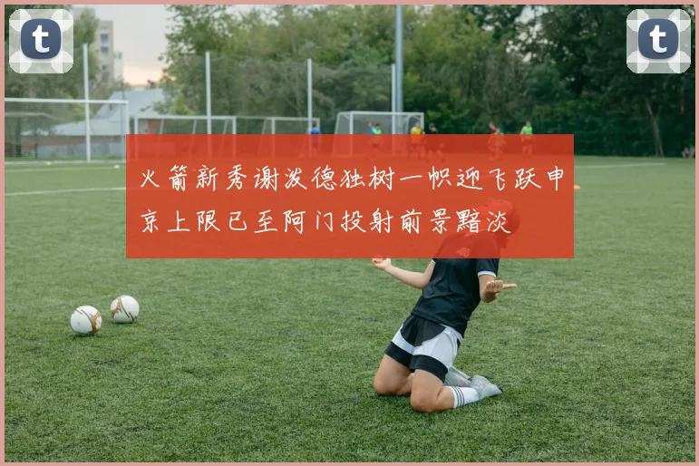 火箭新秀谢泼德独树一帜迎飞跃申京上限已至阿门投射前景黯淡