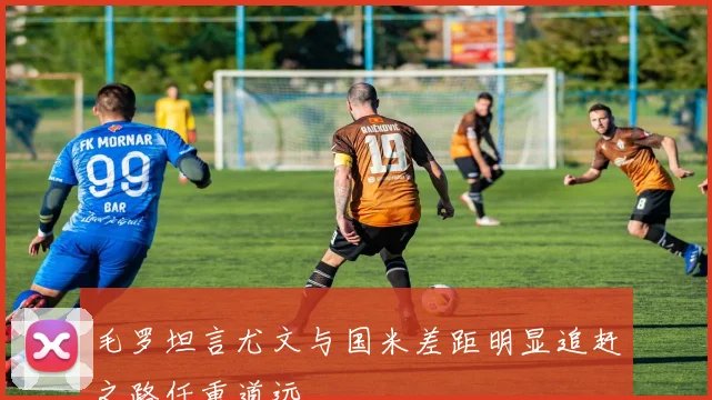 毛罗坦言尤文与国米差距明显追赶之路任重道远