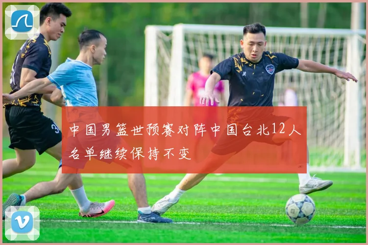 中国男篮世预赛对阵中国台北12人名单继续保持不变