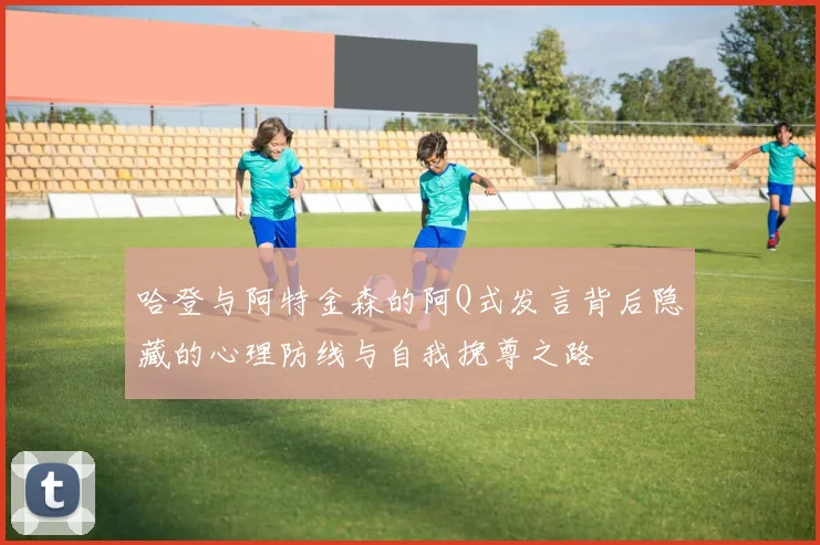 哈登与阿特金森的阿Q式发言背后隐藏的心理防线与自我挽尊之路