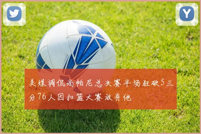 美媒调侃尚帕尼总决赛半场狂砍5三分76人因扣篮大赛放弃他