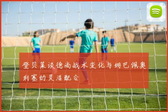 登贝莱谈德尚战术变化与姆巴佩奥利塞的灵活配合
