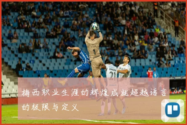 梅西职业生涯的辉煌成就超越语言的极限与定义