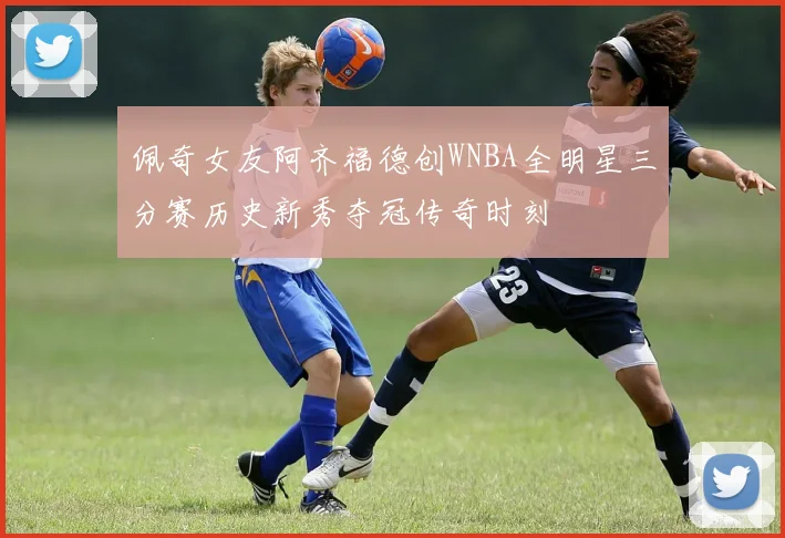 佩奇女友阿齐福德创WNBA全明星三分赛历史新秀夺冠传奇时刻