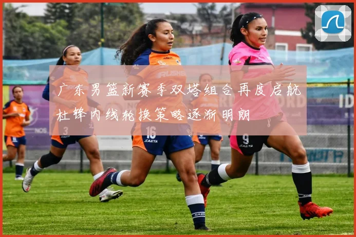 广东男篮新赛季双塔组合再度启航杜锋内线轮换策略逐渐明朗